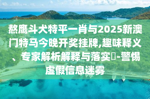 熬鷹斗犬特平一肖與2025新澳門特馬今晚開獎掛牌,趣味釋義、專家解析解釋與落實?-警惕虛假信息迷霧