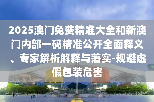 2025澳門免費精準(zhǔn)大全和新澳門內(nèi)部一碼精準(zhǔn)公開全面釋義、專家解析解釋與落實-規(guī)避虛假包裝危害