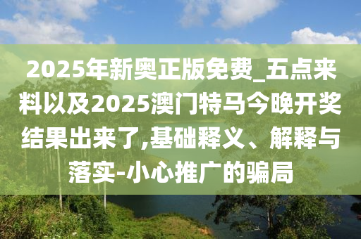 2025年新奧正版免費_五點來料以及2025澳門特馬今晚開獎結(jié)果出來了,基礎(chǔ)釋義、解釋與落實-小心推廣的騙局