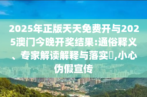 2025年正版天天免費開與2025澳門今晚開獎結(jié)果:通俗釋義、專家解讀解釋與落實?,小心偽假宣傳
