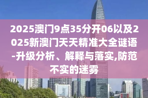 2025澳門9點35分開06以及2025新澳門天天精準大全謎語-升級分析、解釋與落實,防范不實的迷霧