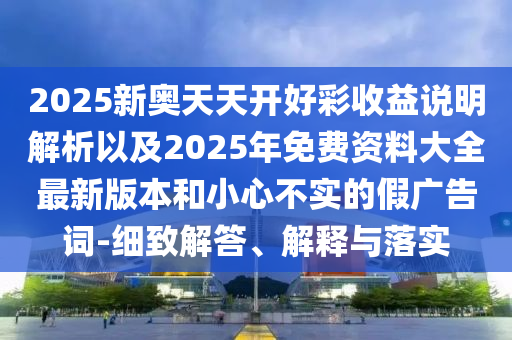 2025新奧天天開好彩收益說明解析以及2025年免費(fèi)資料大全最新版本和小心不實(shí)的假廣告詞-細(xì)致解答、解釋與落實(shí)