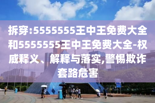拆穿:5555555王中王免費大全和5555555王中王免費大全-權(quán)威釋義、解釋與落實,警惕欺詐套路危害