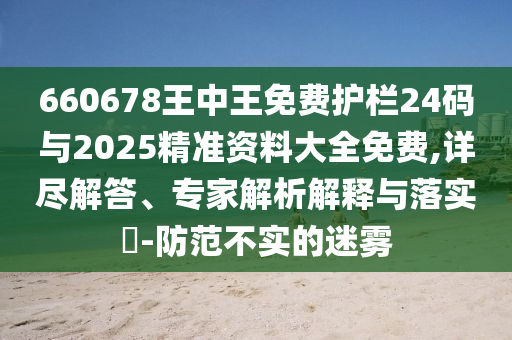660678王中王免費(fèi)護(hù)欄24碼與2025精準(zhǔn)資料大全免費(fèi),詳盡解答、專家解析解釋與落實(shí)?-防范不實(shí)的迷霧