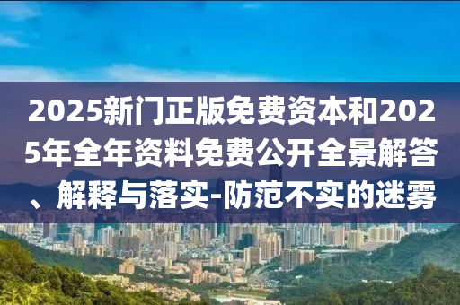 2025新門正版免費資本和2025年全年資料免費公開全景解答、解釋與落實-防范不實的迷霧