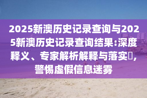 2025新澳歷史記錄查詢與2025新澳歷史記錄查詢結(jié)果:深度釋義、專家解析解釋與落實(shí)?,警惕虛假信息迷霧