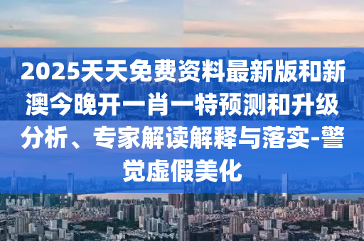 2025天天免費(fèi)資料最新版和新澳今晚開一肖一特預(yù)測和升級分析、專家解讀解釋與落實(shí)-警覺虛假美化