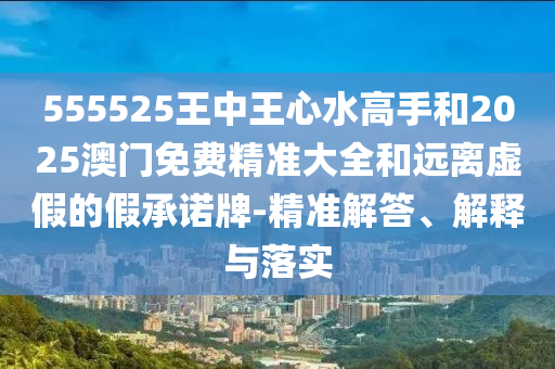 555525王中王心水高手和2025澳門免費(fèi)精準(zhǔn)大全和遠(yuǎn)離虛假的假承諾牌-精準(zhǔn)解答、解釋與落實(shí)