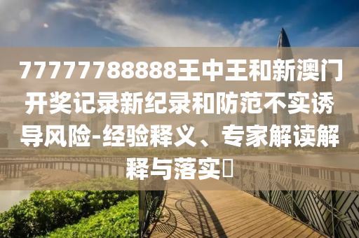 77777788888王中王和新澳門開獎(jiǎng)記錄新紀(jì)錄和防范不實(shí)誘導(dǎo)風(fēng)險(xiǎn)-經(jīng)驗(yàn)釋義、專家解讀解釋與落實(shí)?