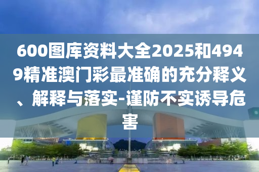 600圖庫(kù)資料大全2025和4949精準(zhǔn)澳門彩最準(zhǔn)確的充分釋義、解釋與落實(shí)-謹(jǐn)防不實(shí)誘導(dǎo)危害