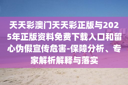 天天彩澳門天天彩正版與2025年正版資料免費(fèi)下載入口和留心偽假宣傳危害-保障分析、專家解析解釋與落實(shí)