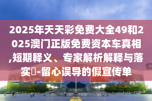 2025年天天彩免費大全49和2025澳門正版免費資本車真相,短期釋義、專家解析解釋與落實?-留心誤導的假宣傳單