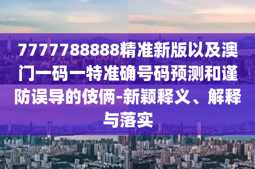 7777788888精準(zhǔn)新版以及澳門一碼一特準(zhǔn)確號碼預(yù)測和謹(jǐn)防誤導(dǎo)的伎倆-新穎釋義、解釋與落實(shí)