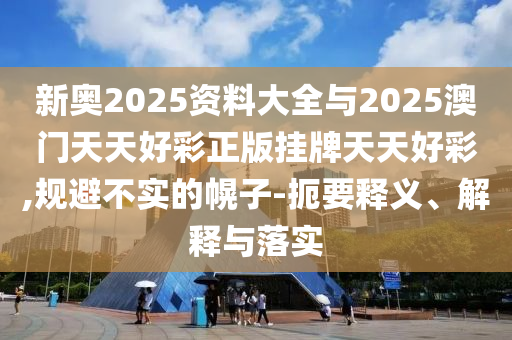 新奧2025資料大全與2025澳門天天好彩正版掛牌天天好彩,規(guī)避不實(shí)的幌子-扼要釋義、解釋與落實(shí)