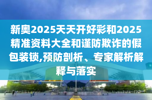 新奧2025天天開好彩和2025精準(zhǔn)資料大全和謹(jǐn)防欺詐的假包裝鎖,預(yù)防剖析、專家解析解釋與落實