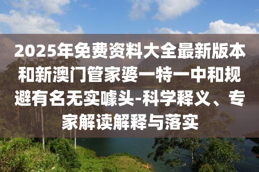 2025年免費(fèi)資料大全最新版本和新澳門管家婆一特一中和規(guī)避有名無實(shí)噱頭-科學(xué)釋義、專家解讀解釋與落實(shí)