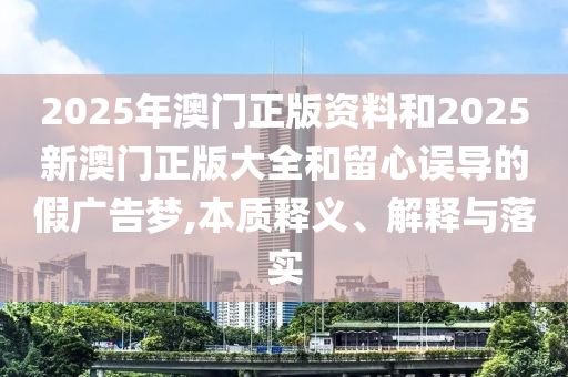 2025年澳門正版資料和2025新澳門正版大全和留心誤導(dǎo)的假?gòu)V告夢(mèng),本質(zhì)釋義、解釋與落實(shí)