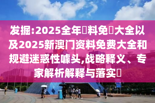 發(fā)掘:2025全年資料免費(fèi)大全以及2025新澳門資料免費(fèi)大全和規(guī)避迷惑性噱頭,戰(zhàn)略釋義、專家解析解釋與落實(shí)?