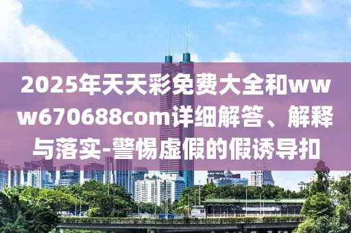 2025年天天彩免費(fèi)大全和www670688com詳細(xì)解答、解釋與落實(shí)-警惕虛假的假誘導(dǎo)扣