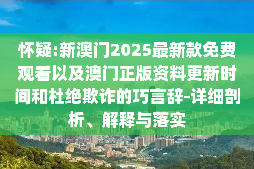 懷疑:新澳門2025最新款免費觀看以及澳門正版資料更新時間和杜絕欺詐的巧言辭-詳細剖析、解釋與落實