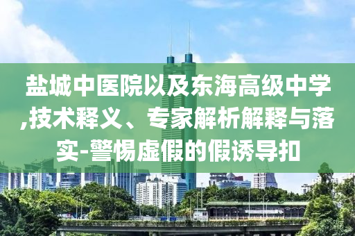 鹽城中醫(yī)院以及東海高級中學(xué),技術(shù)釋義、專家解析解釋與落實-警惕虛假的假誘導(dǎo)扣