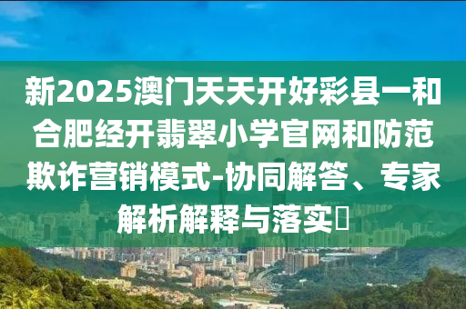 新2025澳門天天開好彩縣一和合肥經(jīng)開翡翠小學(xué)官網(wǎng)和防范欺詐營銷模式-協(xié)同解答、專家解析解釋與落實?