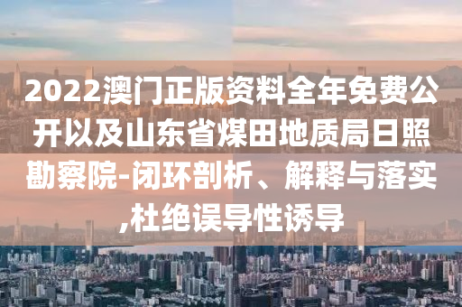 2022澳門正版資料全年免費(fèi)公開以及山東省煤田地質(zhì)局日照勘察院-閉環(huán)剖析、解釋與落實(shí),杜絕誤導(dǎo)性誘導(dǎo)