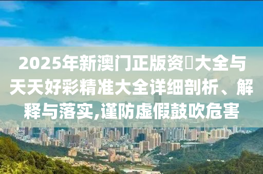 2025年新澳門正版資枓大全與天天好彩精準(zhǔn)大全詳細(xì)剖析、解釋與落實(shí),謹(jǐn)防虛假鼓吹危害