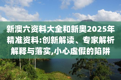 新澳六資料大全和新奧2025年精準(zhǔn)資料:創(chuàng)新解讀、專家解析解釋與落實(shí),小心虛假的陷阱