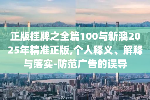 正版掛牌之全篇100與新澳2025年精準正版,個人釋義、解釋與落實-防范廣告的誤導