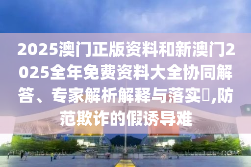 2025澳門正版資料和新澳門2025全年免費資料大全協(xié)同解答、專家解析解釋與落實?,防范欺詐的假誘導難