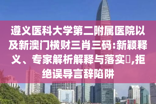遵義醫(yī)科大學第二附屬醫(yī)院以及新澳門橫財三肖三碼:新穎釋義、專家解析解釋與落實?,拒絕誤導(dǎo)言辭陷阱