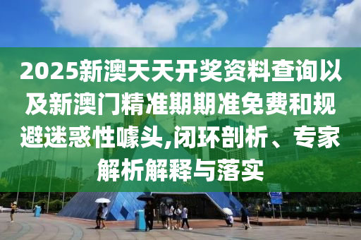 2025新澳天天開獎資料查詢以及新澳門精準期期準免費和規(guī)避迷惑性噱頭,閉環(huán)剖析、專家解析解釋與落實