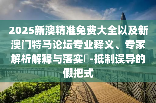 2025新澳精準免費大全以及新澳門特馬論壇專業(yè)釋義、專家解析解釋與落實?-抵制誤導(dǎo)的假把式