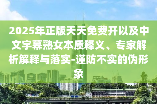 2025年正版天天免費(fèi)開以及中文字幕熟女本質(zhì)釋義、專家解析解釋與落實(shí)-謹(jǐn)防不實(shí)的偽形象