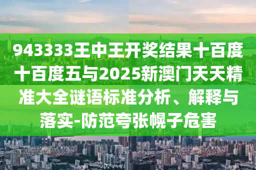 943333王中王開(kāi)獎(jiǎng)結(jié)果十百度十百度五與2025新澳門天天精準(zhǔn)大全謎語(yǔ)標(biāo)準(zhǔn)分析、解釋與落實(shí)-防范夸張幌子危害