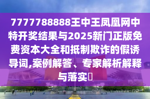 7777788888王中王鳳凰網(wǎng)中特開(kāi)獎(jiǎng)結(jié)果與2025新門正版免費(fèi)資本大全和抵制欺詐的假誘導(dǎo)詞,案例解答、專家解析解釋與落實(shí)?