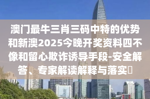 澳門最牛三肖三碼中特的優(yōu)勢和新澳2025今晚開獎資料四不像和留心欺詐誘導(dǎo)手段-安全解答、專家解讀解釋與落實?