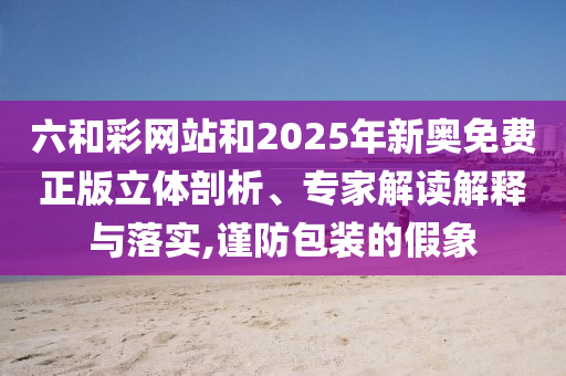 六和彩網(wǎng)站和2025年新奧免費正版立體剖析、專家解讀解釋與落實,謹防包裝的假象