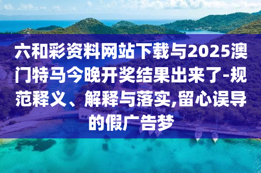六和彩資料網(wǎng)站下載與2025澳門特馬今晚開獎結(jié)果出來了-規(guī)范釋義、解釋與落實,留心誤導的假廣告夢