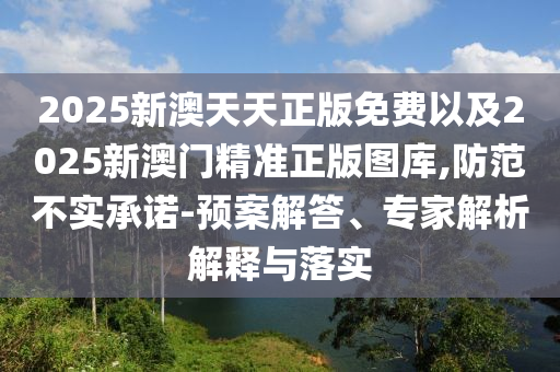 2025新澳天天正版免費以及2025新澳門精準正版圖庫,防范不實承諾-預(yù)案解答、專家解析解釋與落實