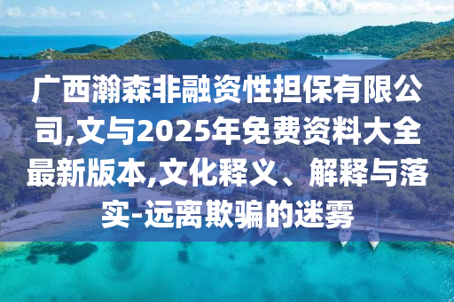 廣西瀚森非融資性擔保有限公司,文與2025年免費資料大全最新版本,文化釋義、解釋與落實-遠離欺騙的迷霧
