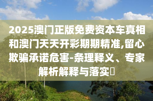 2025澳門正版免費資本車真相和澳門天天開彩期期精準,留心欺騙承諾危害-條理釋義、專家解析解釋與落實?