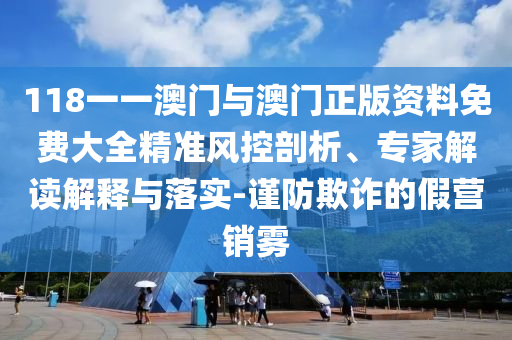 118一一澳門與澳門正版資料免費大全精準風控剖析、專家解讀解釋與落實-謹防欺詐的假營銷霧