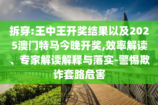 拆穿:王中王開獎結(jié)果以及2025澳門特馬今晚開獎,效率解讀、專家解讀解釋與落實-警惕欺詐套路危害