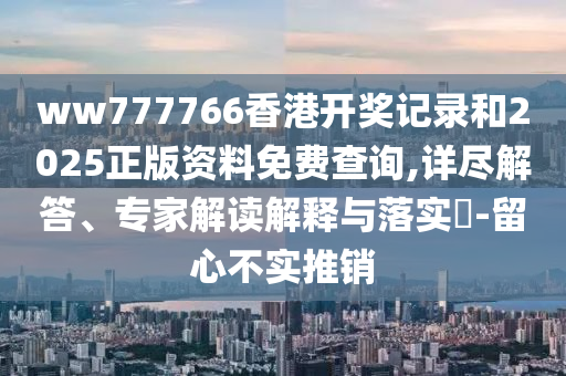 ww777766香港開獎記錄和2025正版資料免費查詢,詳盡解答、專家解讀解釋與落實?-留心不實推銷