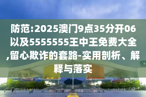 防范:2025澳門9點35分開06以及5555555王中王免費大全,留心欺詐的套路-實用剖析、解釋與落實
