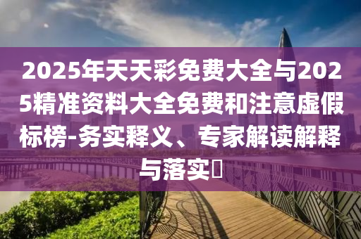 2025年天天彩免費大全與2025精準資料大全免費和注意虛假標榜-務(wù)實釋義、專家解讀解釋與落實?