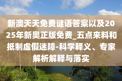 新澳天天免費謎語答案以及2025年新奧正版免費_五點來料和抵制虛假迷障-科學釋義、專家解析解釋與落實