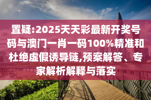 置疑:2025天天彩最新開獎號碼與澳門一肖一碼100%精準和杜絕虛假誘導鏈,預案解答、專家解析解釋與落實